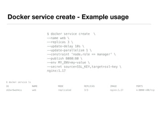 Docker service create - Example usage
$ docker service create 
--name web 
--replicas 3 
--update-delay 10s 
--update-parallelism 1 
--constraint 'node.role == manager' 
--publish 8080:80 
--env MY_ENV=my-value 
--secret source=SSL_KEY,target=ssl-key 
nginx:1.17
$ docker service ls
ID NAME MODE REPLICAS IMAGE PORTS
s62wr6wohmis web replicated 3/3 nginx:1.17 *:8080->80/tcp
 