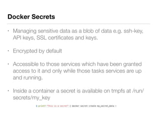Docker Secrets
• Managing sensitive data as a blob of data e.g. ssh-key,
API keys, SSL certiﬁcates and keys.
• Encrypted by default
• Accessible to those services which have been granted
access to it and only while those tasks services are up
and running.
• Inside a container a secret is available on tmpfs at /run/
secrets/my_key
$ printf "This is a secret" | docker secret create my_secret_data -
 