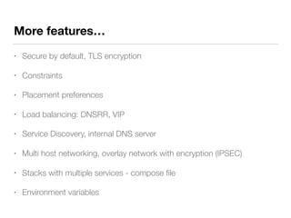 More features…
• Secure by default, TLS encryption
• Constraints
• Placement preferences
• Load balancing: DNSRR, VIP
• Service Discovery, internal DNS server
• Multi host networking, overlay network with encryption (IPSEC)
• Stacks with multiple services - compose ﬁle
• Environment variables
 