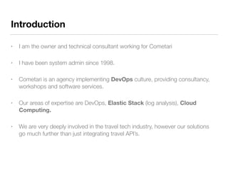 Introduction
• I am the owner and technical consultant working for Cometari
• I have been system admin since 1998.
• Cometari is an agency implementing DevOps culture, providing consultancy,
workshops and software services.
• Our areas of expertise are DevOps, Elastic Stack (log analysis), Cloud
Computing.
• We are very deeply involved in the travel tech industry, however our solutions
go much further than just integrating travel API’s.
 