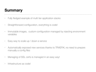 Summary
• Fully ﬂedged example of multi tier application stacks
• Straightforward conﬁguration, everything is code!
• Immutable images, custom conﬁguration managed by injecting environment
variables
• Easy way to scale up / down a service
• Automatically exposed new services thanks to TRAEFIK, no need to prepare
manually a conﬁg ﬁles
• Managing of SSL certs is managed in an easy way!
• Infrastructure as code!
 