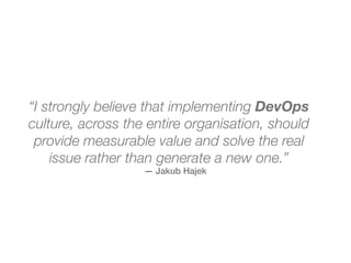 — Jakub Hajek
“I strongly believe that implementing DevOps
culture, across the entire organisation, should
provide measurable value and solve the real
issue rather than generate a new one.”
 
