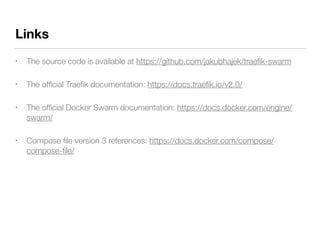 Links
• The source code is available at https://github.com/jakubhajek/traeﬁk-swarm
• The ofﬁcial Traeﬁk documentation: https://docs.traeﬁk.io/v2.0/
• The ofﬁcial Docker Swarm documentation: https://docs.docker.com/engine/
swarm/
• Compose ﬁle version 3 references: https://docs.docker.com/compose/
compose-ﬁle/
 