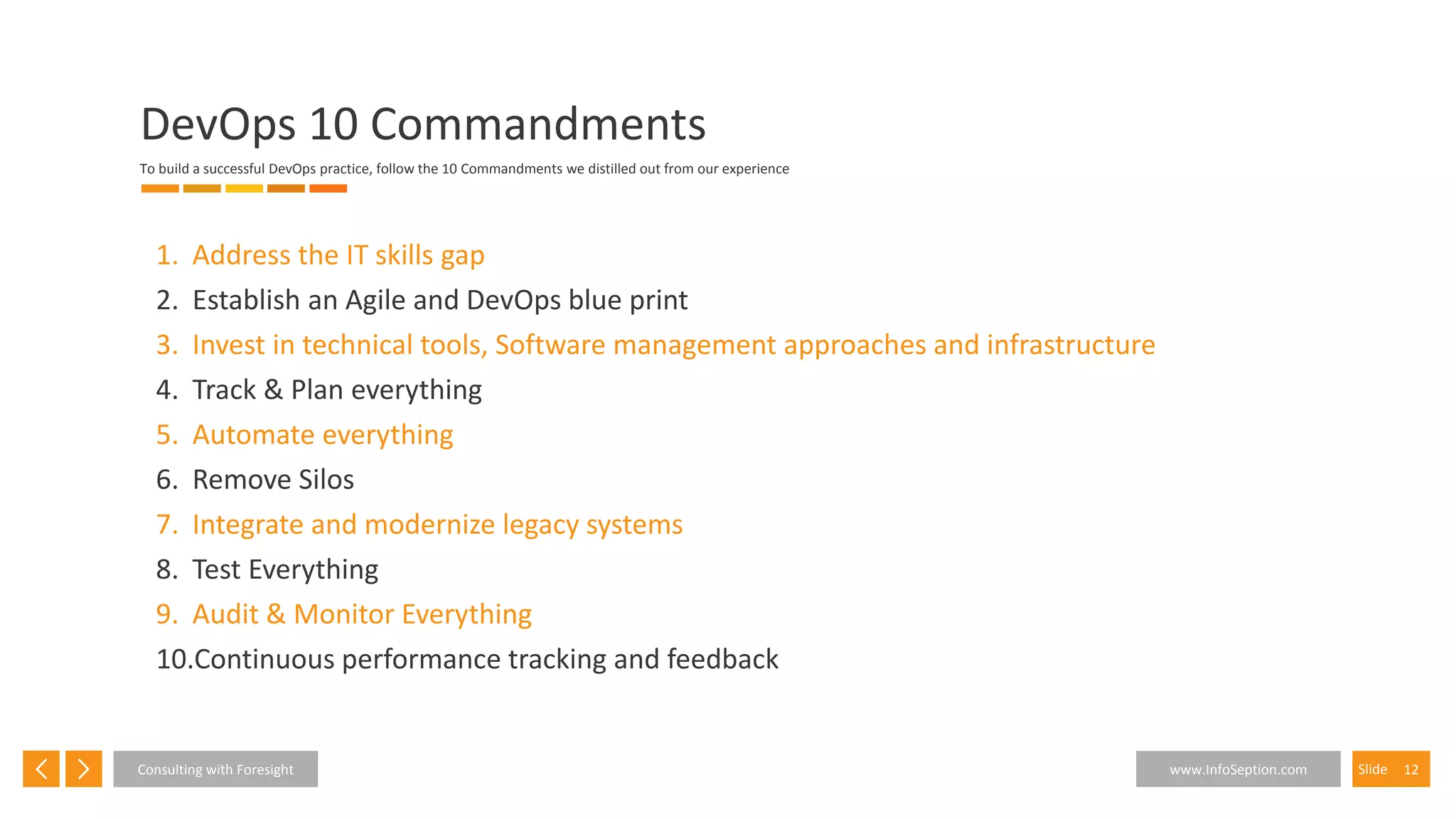 12SlideConsulting with Foresight www.InfoSeption.com
1. Address the IT skills gap
2. Establish an Agile and DevOps blue print
3. Invest in technical tools, Software management approaches and infrastructure
4. Track & Plan everything
5. Automate everything
6. Remove Silos
7. Integrate and modernize legacy systems
8. Test Everything
9. Audit & Monitor Everything
10.Continuous performance tracking and feedback
DevOps 10 Commandments
To build a successful DevOps practice, follow the 10 Commandments we distilled out from our experience
 