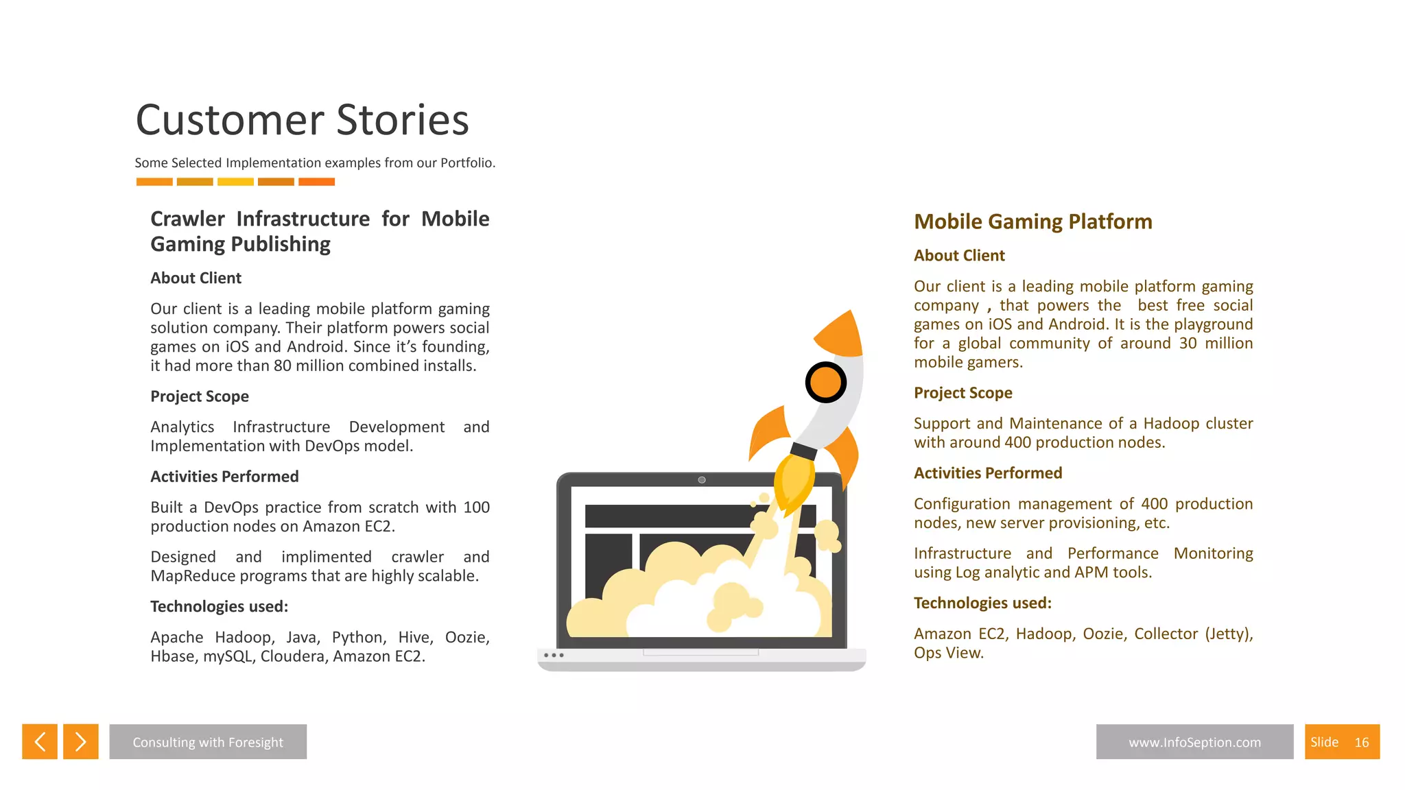 16SlideConsulting with Foresight www.InfoSeption.com
Crawler Infrastructure for Mobile
Gaming Publishing
About Client
Our client is a leading mobile platform gaming
solution company. Their platform powers social
games on iOS and Android. Since it’s founding,
it had more than 80 million combined installs.
Project Scope
Analytics Infrastructure Development and
Implementation with DevOps model.
Activities Performed
Built a DevOps practice from scratch with 100
production nodes on Amazon EC2.
Designed and implimented crawler and
MapReduce programs that are highly scalable.
Technologies used:
Apache Hadoop, Java, Python, Hive, Oozie,
Hbase, mySQL, Cloudera, Amazon EC2.
Mobile Gaming Platform
About Client
Our client is a leading mobile platform gaming
company , that powers the best free social
games on iOS and Android. It is the playground
for a global community of around 30 million
mobile gamers.
Project Scope
Support and Maintenance of a Hadoop cluster
with around 400 production nodes.
Activities Performed
Configuration management of 400 production
nodes, new server provisioning, etc.
Infrastructure and Performance Monitoring
using Log analytic and APM tools.
Technologies used:
Amazon EC2, Hadoop, Oozie, Collector (Jetty),
Ops View.
Customer Stories
Some Selected Implementation examples from our Portfolio.
 
