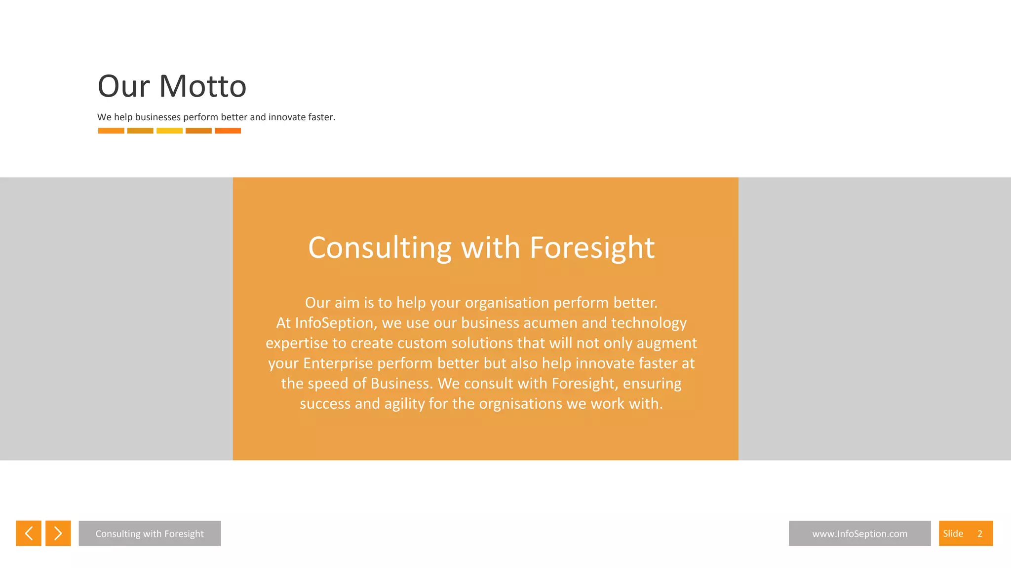 2SlideConsulting with Foresight www.InfoSeption.com
Our Motto
We help businesses perform better and innovate faster.
Consulting with Foresight
Our aim is to help your organisation perform better.
At InfoSeption, we use our business acumen and technology
expertise to create custom solutions that will not only augment
your Enterprise perform better but also help innovate faster at
the speed of Business. We consult with Foresight, ensuring
success and agility for the orgnisations we work with.
 