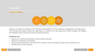 3SlideConsulting with Foresight www.InfoSeption.com
DevOps
DevOps is all about doing IT at the speed of Business and bringing agility to Enterprises.
DevOps is all about Trust between the “Business & Development” & Trust between “Development and Operations”.
Trust among these groups enables the organization as a whole to be more agile and to better manage risk. Bringing
trust between teams is the way to build successful businesses.
InfoSeption has:
• Experience in Implementing DevOps in fortune 500 Companies.
• expertise in Automation and Tooling.
• exclusive partnerships with some of the best in Industry names, like Puppet, Docker, Clarive, New Relic, etc.
• excellent track record of Delivery
 
