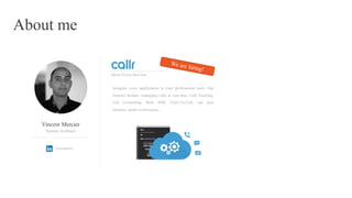 About me
Vincent Mercier
vincemercier
System Architect
Integrate voice applications to your professional tools. Our
features include: managing calls in real time, Call Tracking,
Call Controlling, Push SMS, Click-To-Call, real time
statistics, audio conferences, …
Smart Voice Services
 