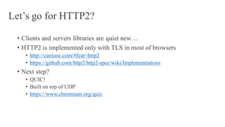 Let’s go for HTTP2?
• Clients and servers libraries are quiet new…
• HTTP2 is implemented only with TLS in most of browsers
• http://caniuse.com/#feat=http2
• https://github.com/http2/http2-spec/wiki/Implementations
• Next step?
• QUIC!
• Built on top of UDP
• https://www.chromium.org/quic
 
