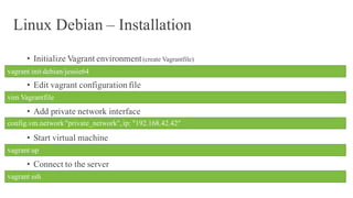 Linux Debian – Installation
• Initialize Vagrant environment(create Vagrantfile)
• Edit vagrant configuration file
• Add private network interface
• Start virtual machine
• Connect to the server
vagrant init debian/jessie64
vim Vagrantfile
config.vm.network"private_network",ip: "192.168.42.42"
vagrant up
vagrant ssh
 