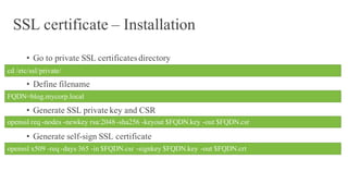 SSL certificate – Installation
• Go to private SSL certificates directory
• Define filename
• Generate SSL private key and CSR
• Generate self-sign SSL certificate
cd /etc/ssl/private/
FQDN=blog.mycorp.local
openssl req -nodes -newkey rsa:2048-sha256 -keyout $FQDN.key -out $FQDN.csr
openssl x509 -req -days 365 -in $FQDN.csr -signkey $FQDN.key -out $FQDN.crt
 