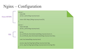 Nginx – Configuration
server	{
listen	80;
server_name blog.mycorp.local;
return	301	https://blog.mycorp.local/$1;
}
server	{
listen	443	ssl;
server_name blog.mycorp.local;
ssl on;
ssl_certificate /etc/ssl/private/blog.mycorp.local.crt;
ssl_certificate_key /etc/ssl/private/blog.mycorp.local.key;
root	/var/www/blog.mycorp.local;
access_log /var/log/nginx/blog.mycorp.local.log;
error_log /var/log/nginx/blog.mycorp.local.error.log info;
}
Force HTTPS
SSL
 