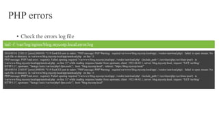 PHP errors
• Check the errors log file
tail -f /var/log/nginx/blog.mycorp.local.error.log
2016/05/18 23:02:12 [error] 8885#0: *119 FastCGI sent in stderr: "PHP message: PHP Warning: require(/var/www/blog.mycorp.local/app/../vendor/autoload.php): failed to open stream: No
such file or directory in /var/www/blog.mycorp.local/app/autoload.php on line 11
PHP message: PHP Fatal error: require(): Failed opening required '/var/www/blog.mycorp.local/app/../vendor/autoload.php' (include_path='.:/usr/share/php:/usr/share/pear') in
/var/www/blog.mycorp.local/app/autoload.php on line 11" while reading response header from upstream, client: 192.168.42.1, server: blog.mycorp.local, request: "GET /en/blog/
HTTP/1.1", upstream: "fastcgi://unix:/var/run/php5-fpm.sock:", host: "blog.mycorp.local", referrer: "https://blog.mycorp.local/"
2016/05/18 23:03:07 [error] 8885#0: *119 FastCGI sent in stderr: "PHP message: PHP Warning: require(/var/www/blog.mycorp.local/app/../vendor/autoload.php): failed to open stream: No
such file or directory in /var/www/blog.mycorp.local/app/autoload.php on line 11
PHP message: PHP Fatal error: require(): Failed opening required '/var/www/blog.mycorp.local/app/../vendor/autoload.php' (include_path='.:/usr/share/php:/usr/share/pear') in
/var/www/blog.mycorp.local/app/autoload.php on line 11" while reading response header from upstream, client: 192.168.42.1, server: blog.mycorp.local, request: "GET /en/blog/
HTTP/1.1", upstream: "fastcgi://unix:/var/run/php5-fpm.sock:", host: "blog.mycorp.local"
 