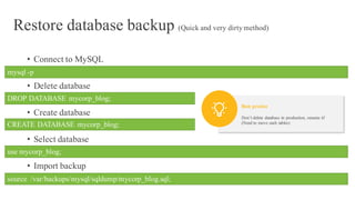 Restore database backup (Quick and very dirtymethod)
• Connect to MySQL
• Delete database
• Create database
• Select database
• Import backup
mysql -p
DROP DATABASE mycorp_blog;
CREATE DATABASE mycorp_blog;
use mycorp_blog;
source /var/backups/mysql/sqldump/mycorp_blog.sql;
Don’t delete database in production, rename it!
(Need to move each tables)
Best pratice
 