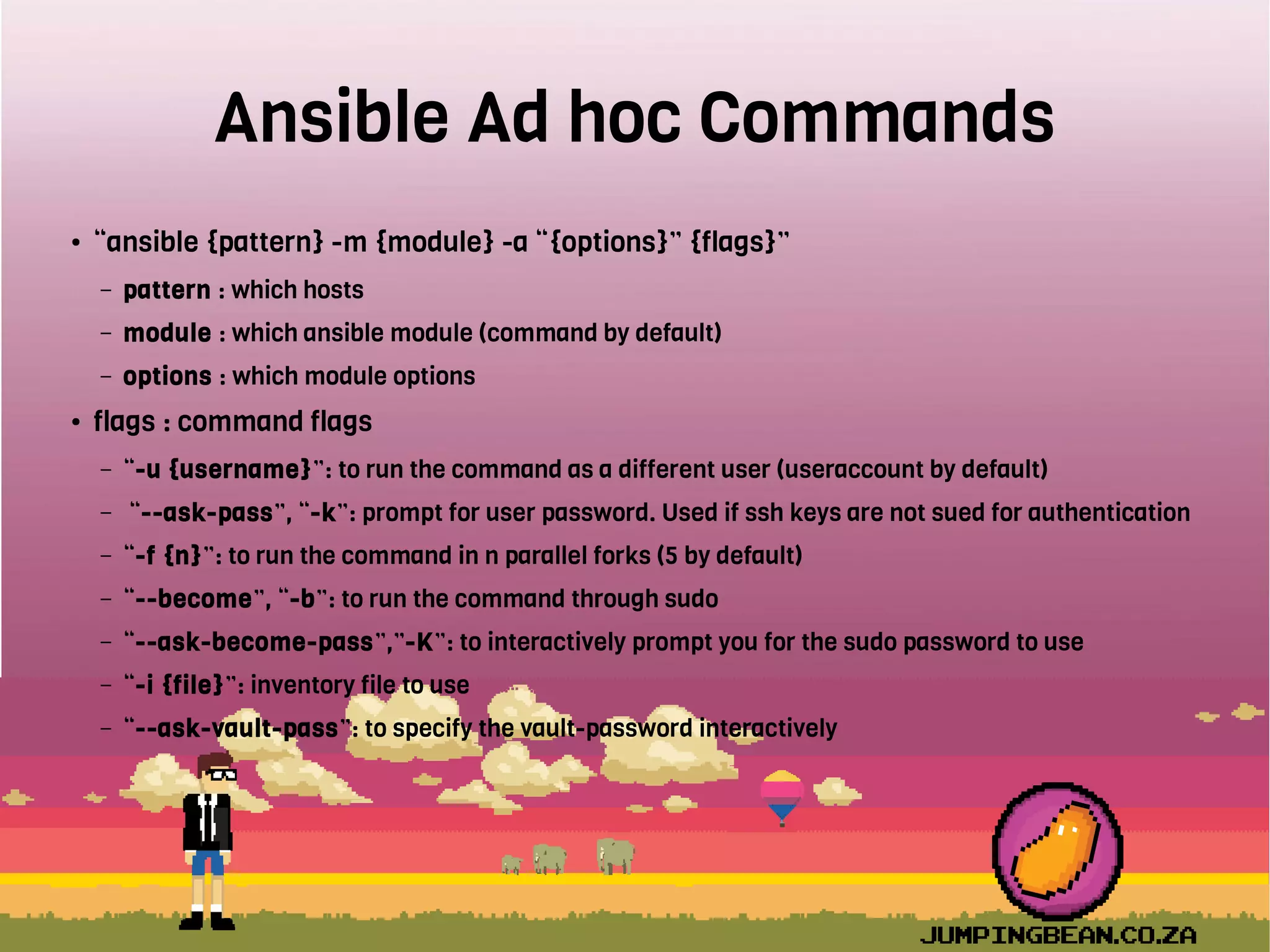 Ansible Ad hoc Commands
● “ansible {pattern} -m {module} -a “{options}” {flags}”
– pattern : which hosts
– module : which ansible module (command by default)
– options : which module options
● flags : command flags
– “-u {username}”: to run the command as a different user (useraccount by default)
– “--ask-pass”, “-k”: prompt for user password. Used if ssh keys are not sued for authentication
– “-f {n}”: to run the command in n parallel forks (5 by default)
– “--become”, “-b”: to run the command through sudo
– “--ask-become-pass”,”-K”: to interactively prompt you for the sudo password to use
– “-i {file}”: inventory file to use
– “--ask-vault-pass”: to specify the vault-password interactively
 