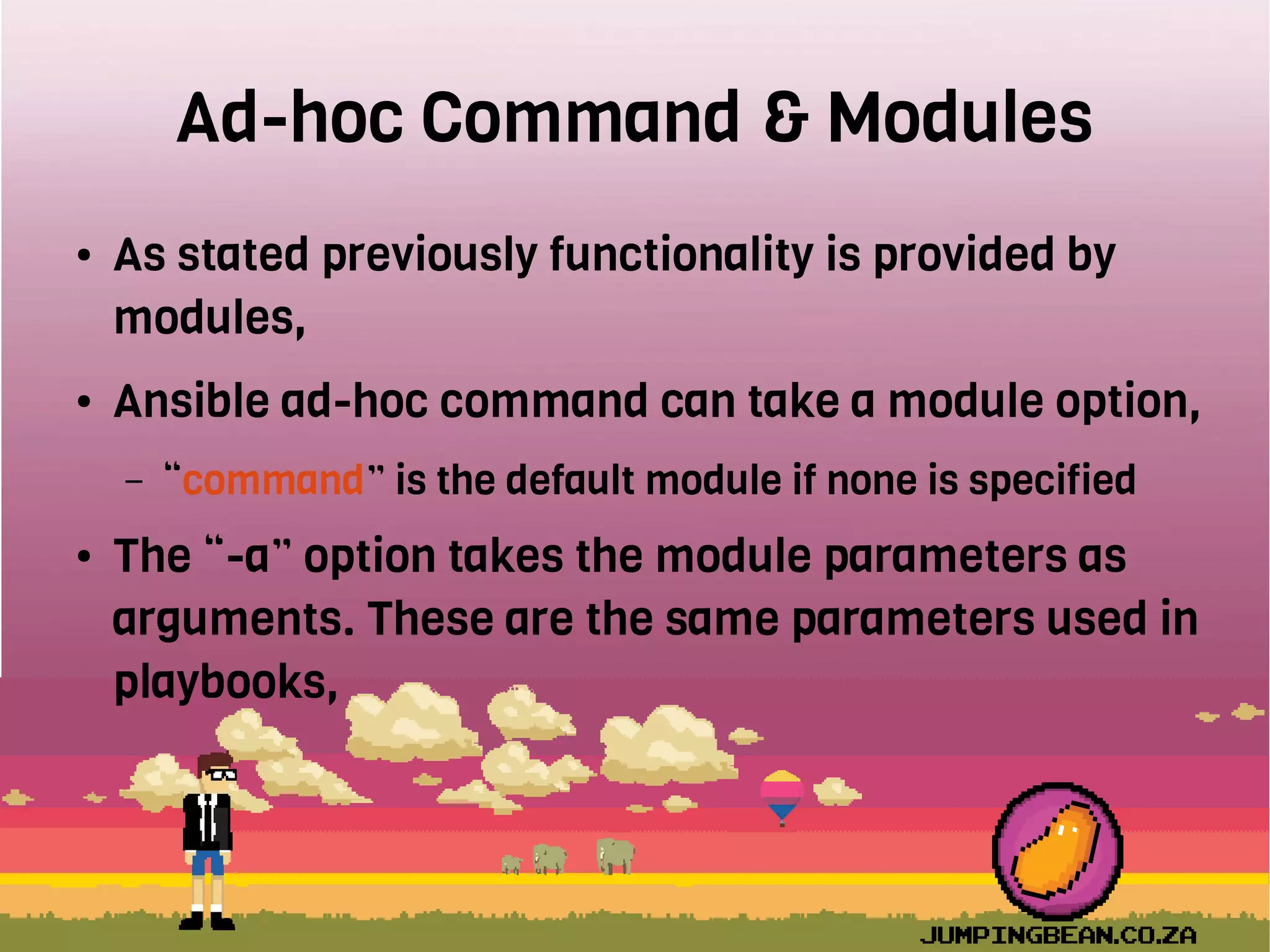 Ad-hoc Command & Modules
● As stated previously functionality is provided by
modules,
● Ansible ad-hoc command can take a module option,
– “command” is the default module if none is specified
● The “-a” option takes the module parameters as
arguments. These are the same parameters used in
playbooks,
 