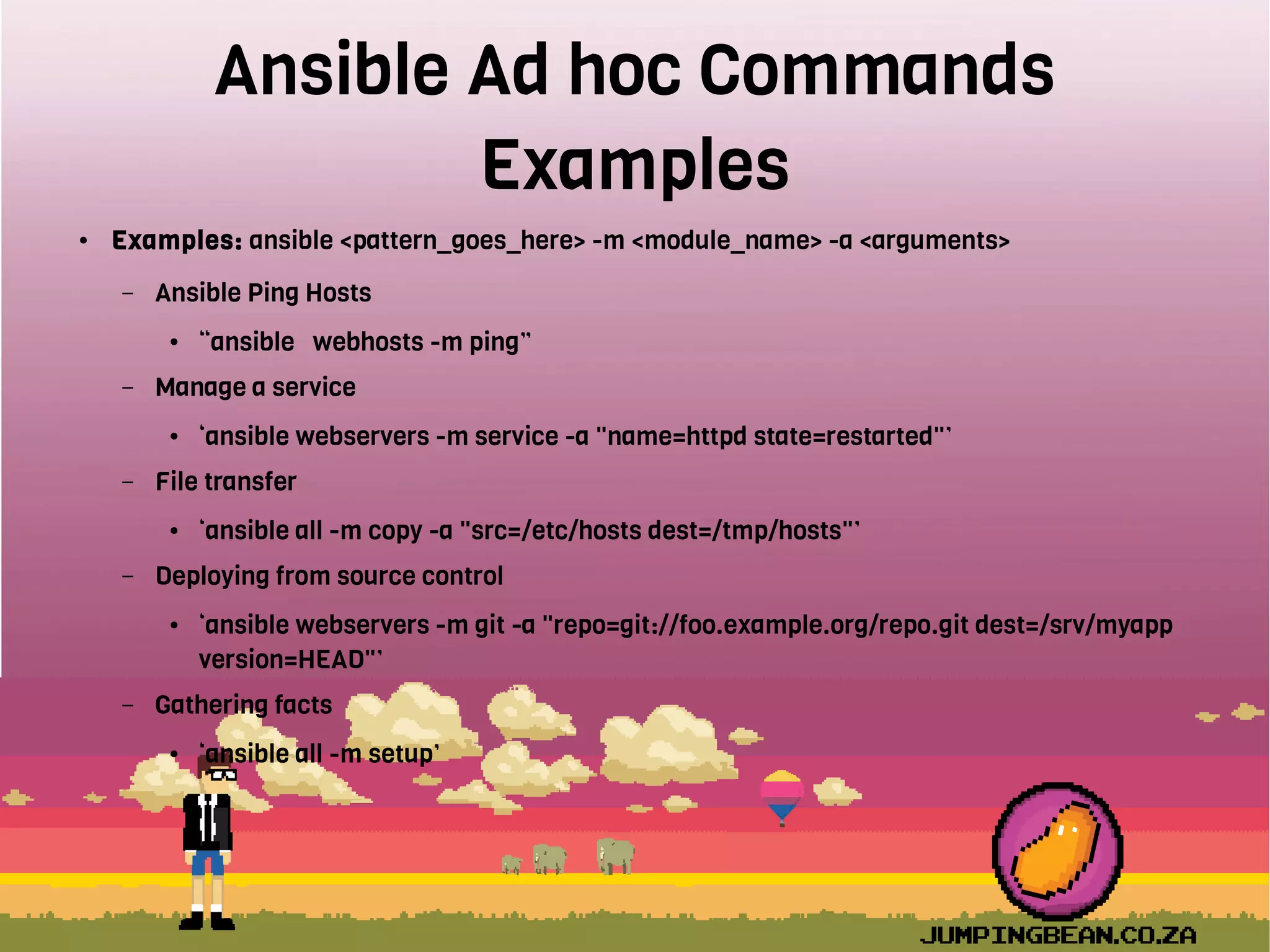Ansible Ad hoc Commands
Examples
● Examples: ansible <pattern_goes_here> -m <module_name> -a <arguments>
– Ansible Ping Hosts
● “ansible webhosts -m ping”
– Manage a service
● ‘ansible webservers -m service -a "name=httpd state=restarted"’
– File transfer
● ‘ansible all -m copy -a "src=/etc/hosts dest=/tmp/hosts"’
– Deploying from source control
● ‘ansible webservers -m git -a "repo=git://foo.example.org/repo.git dest=/srv/myapp
version=HEAD"’
– Gathering facts
● ‘ansible all -m setup’
 