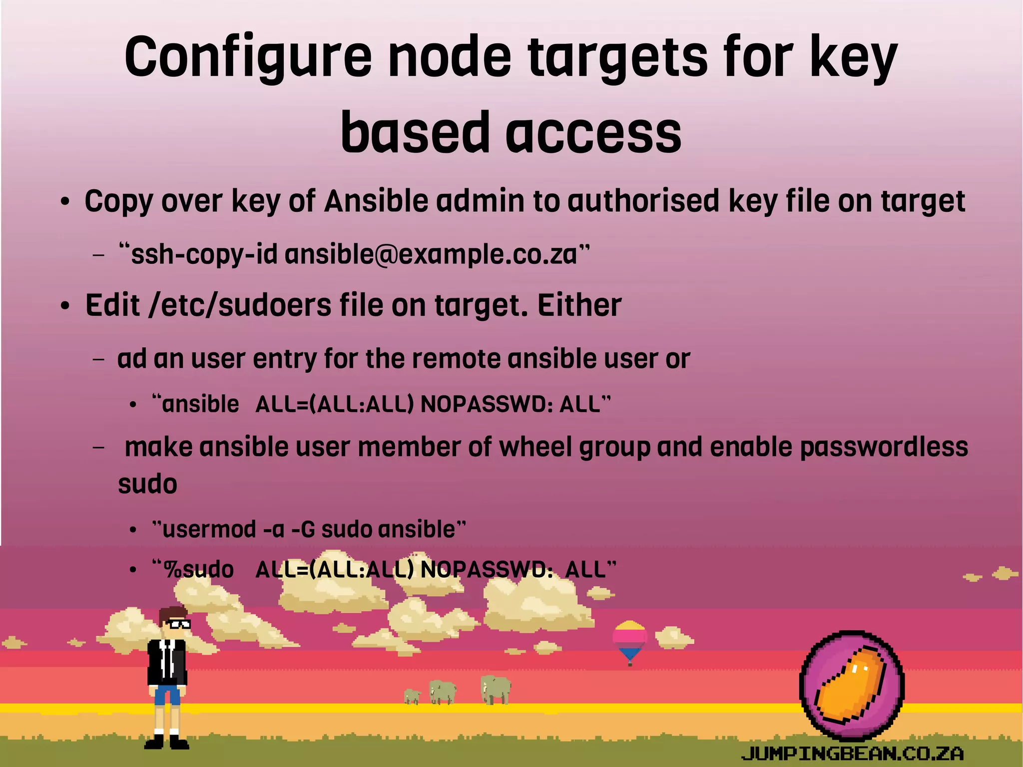 Configure node targets for key
based access
● Copy over key of Ansible admin to authorised key file on target
– “ssh-copy-id ansible@example.co.za”
● Edit /etc/sudoers file on target. Either
– ad an user entry for the remote ansible user or
● “ansible ALL=(ALL:ALL) NOPASSWD: ALL”
– make ansible user member of wheel group and enable passwordless
sudo
● ”usermod -a -G sudo ansible”
● “%sudo ALL=(ALL:ALL) NOPASSWD: ALL”
 