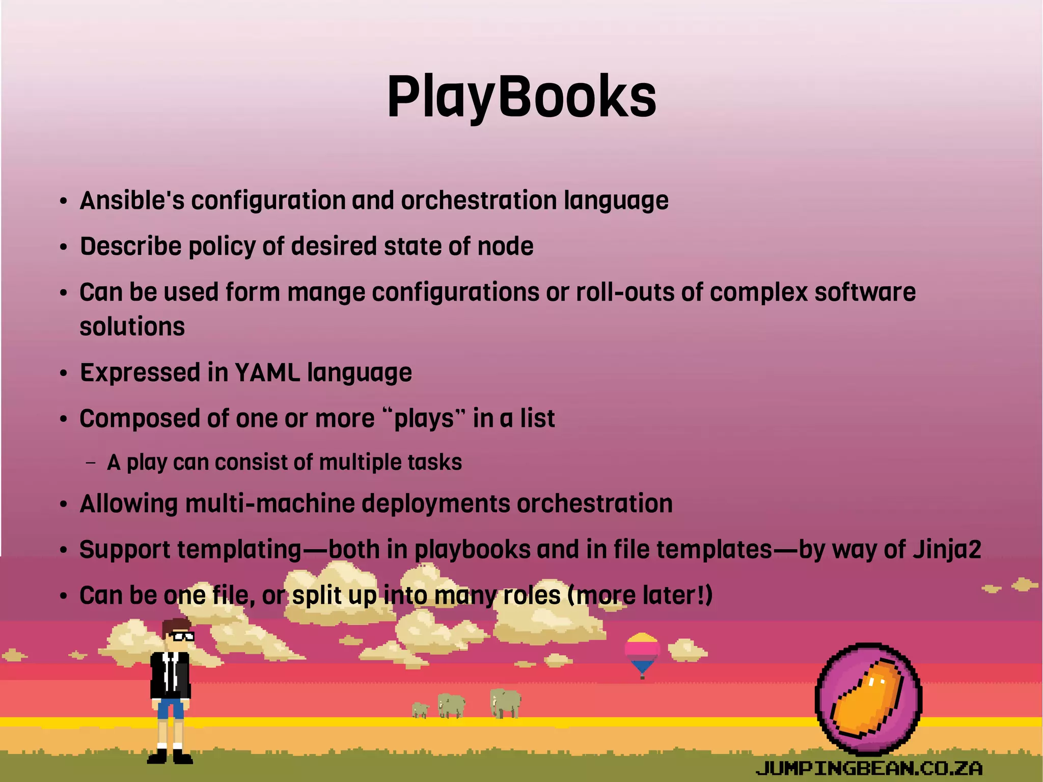 PlayBooks
● Ansible's configuration and orchestration language
● Describe policy of desired state of node
● Can be used form mange configurations or roll-outs of complex software
solutions
● Expressed in YAML language
● Composed of one or more “plays” in a list
– A play can consist of multiple tasks
● Allowing multi-machine deployments orchestration
● Support templating—both in playbooks and in file templates—by way of Jinja2
● Can be one file, or split up into many roles (more later!)
 