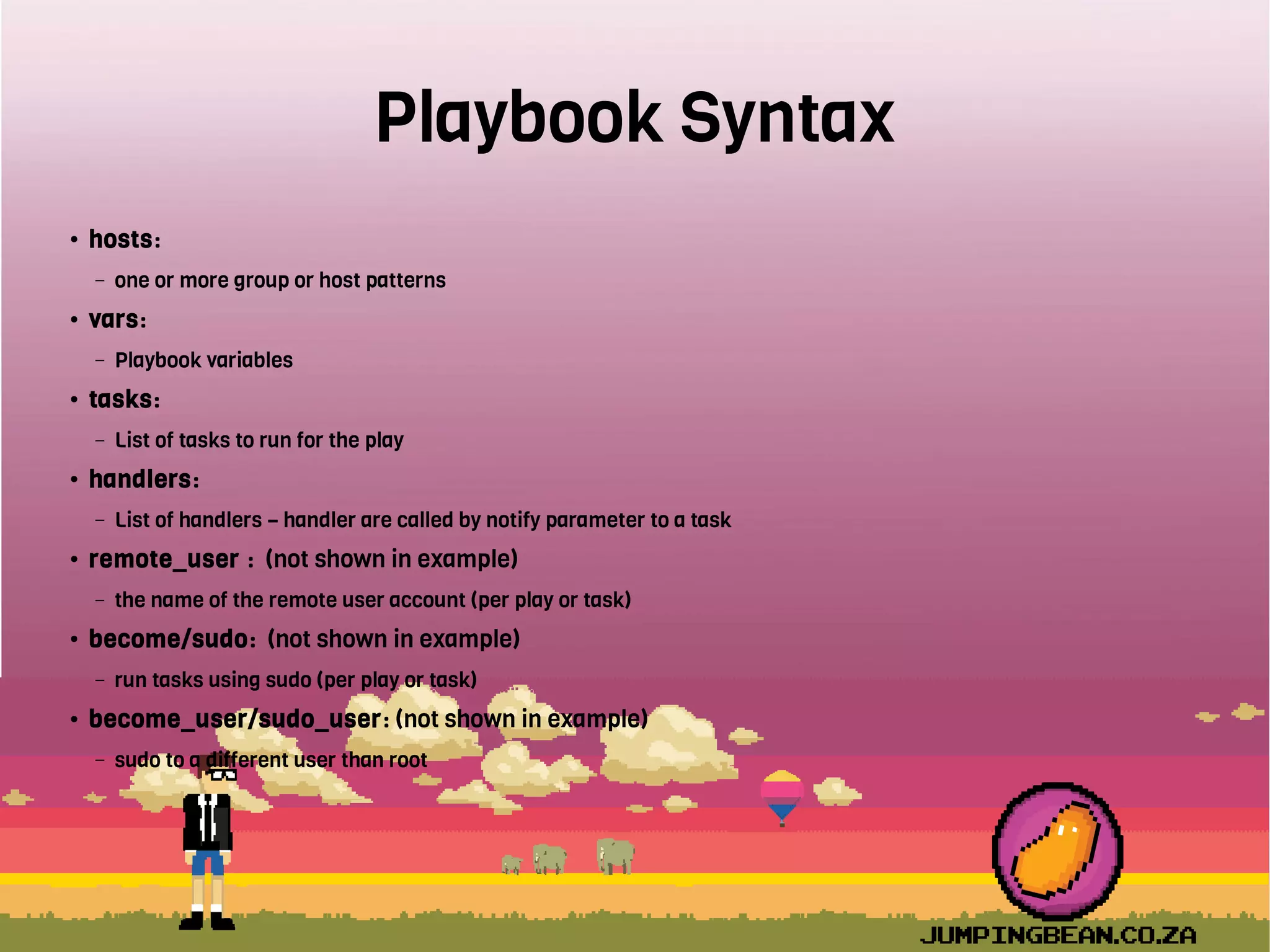 Playbook Syntax
● hosts:
– one or more group or host patterns
● vars:
– Playbook variables
● tasks:
– List of tasks to run for the play
● handlers:
– List of handlers – handler are called by notify parameter to a task
● remote_user : (not shown in example)
– the name of the remote user account (per play or task)
● become/sudo: (not shown in example)
– run tasks using sudo (per play or task)
● become_user/sudo_user: (not shown in example)
– sudo to a different user than root
 