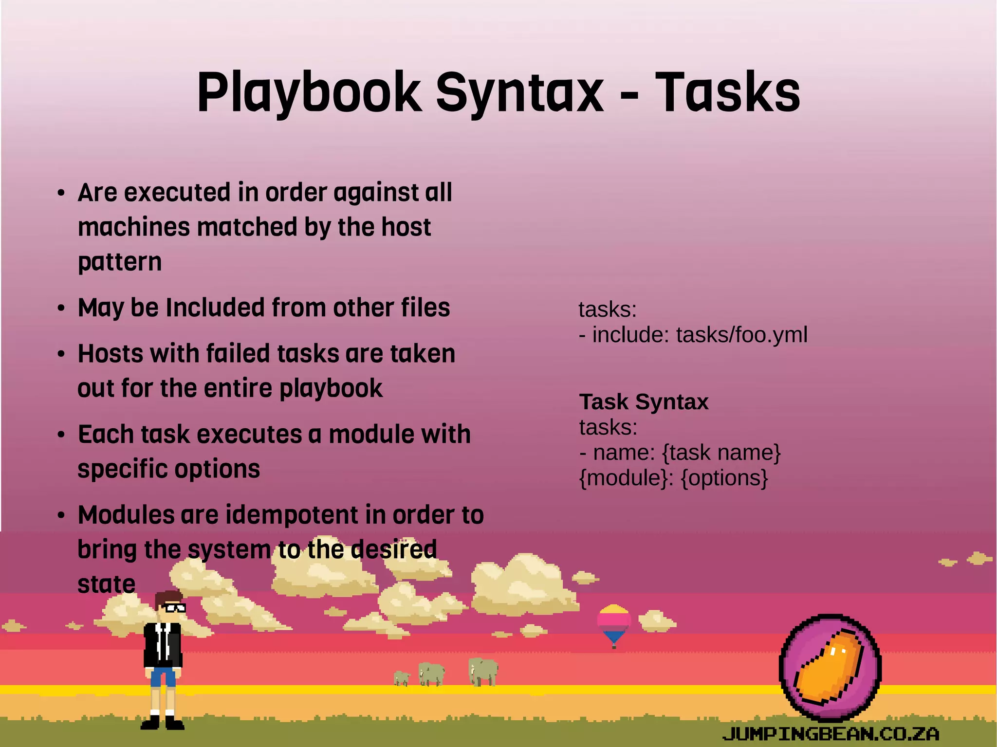 Playbook Syntax - Tasks
● Are executed in order against all
machines matched by the host
pattern
● May be Included from other files
● Hosts with failed tasks are taken
out for the entire playbook
● Each task executes a module with
specific options
● Modules are idempotent in order to
bring the system to the desired
state
tasks:
- include: tasks/foo.yml
Task Syntax
tasks:
- name: {task name}
{module}: {options}
 