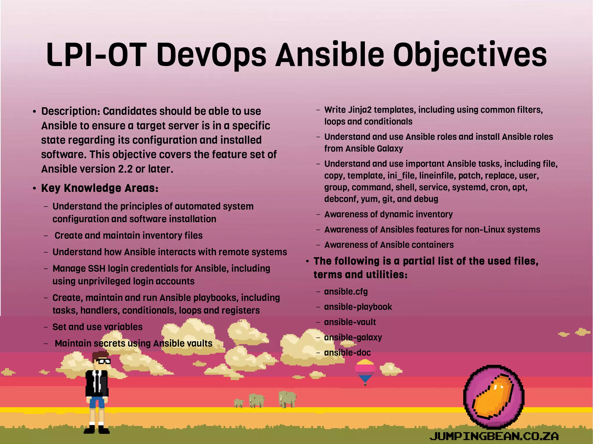 LPI-OT DevOps Ansible Objectives
● Description: Candidates should be able to use
Ansible to ensure a target server is in a specific
state regarding its configuration and installed
software. This objective covers the feature set of
Ansible version 2.2 or later.
● Key Knowledge Areas:
– Understand the principles of automated system
configuration and software installation
– Create and maintain inventory files
– Understand how Ansible interacts with remote systems
– Manage SSH login credentials for Ansible, including
using unprivileged login accounts
– Create, maintain and run Ansible playbooks, including
tasks, handlers, conditionals, loops and registers
– Set and use variables
– Maintain secrets using Ansible vaults
– Write Jinja2 templates, including using common filters,
loops and conditionals
– Understand and use Ansible roles and install Ansible roles
from Ansible Galaxy
– Understand and use important Ansible tasks, including file,
copy, template, ini_file, lineinfile, patch, replace, user,
group, command, shell, service, systemd, cron, apt,
debconf, yum, git, and debug
– Awareness of dynamic inventory
– Awareness of Ansibles features for non-Linux systems
– Awareness of Ansible containers
● The following is a partial list of the used files,
terms and utilities:
– ansible.cfg
– ansible-playbook
– ansible-vault
– ansible-galaxy
– ansible-doc
 