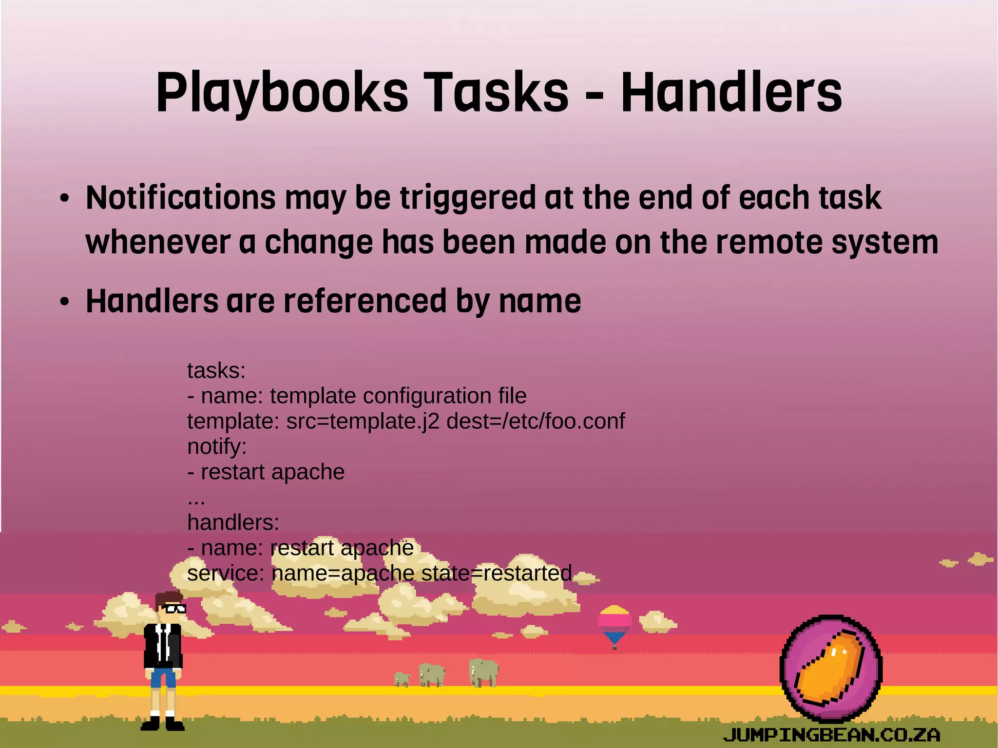 Playbooks Tasks - Handlers
● Notifications may be triggered at the end of each task
whenever a change has been made on the remote system
● Handlers are referenced by name
tasks:
- name: template configuration file
template: src=template.j2 dest=/etc/foo.conf
notify:
- restart apache
...
handlers:
- name: restart apache
service: name=apache state=restarted
 