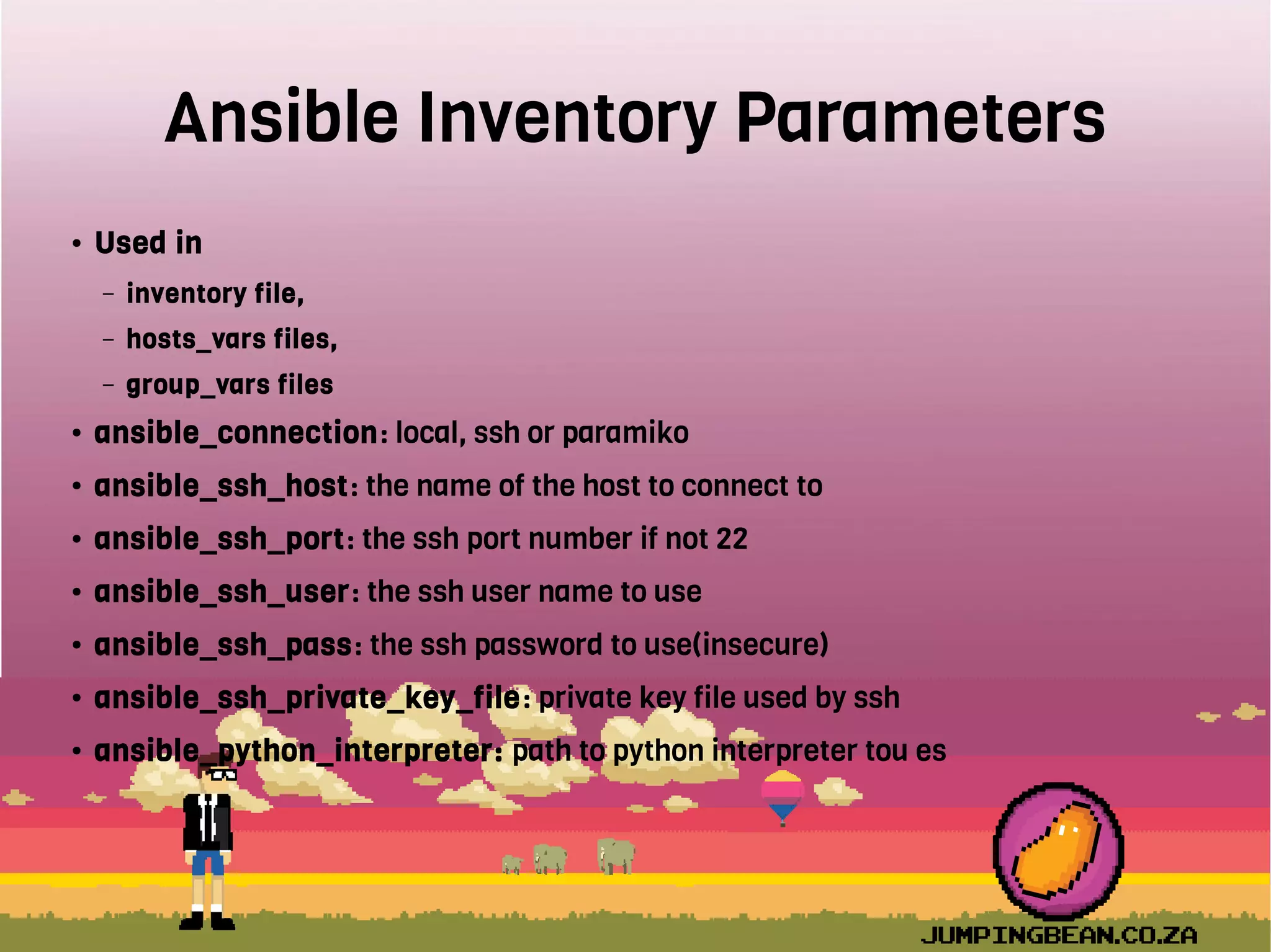 Ansible Inventory Parameters
● Used in
– inventory file,
– hosts_vars files,
– group_vars files
● ansible_connection: local, ssh or paramiko
● ansible_ssh_host: the name of the host to connect to
● ansible_ssh_port: the ssh port number if not 22
● ansible_ssh_user: the ssh user name to use
● ansible_ssh_pass: the ssh password to use(insecure)
● ansible_ssh_private_key_file: private key file used by ssh
● ansible_python_interpreter: path to python interpreter tou es
 