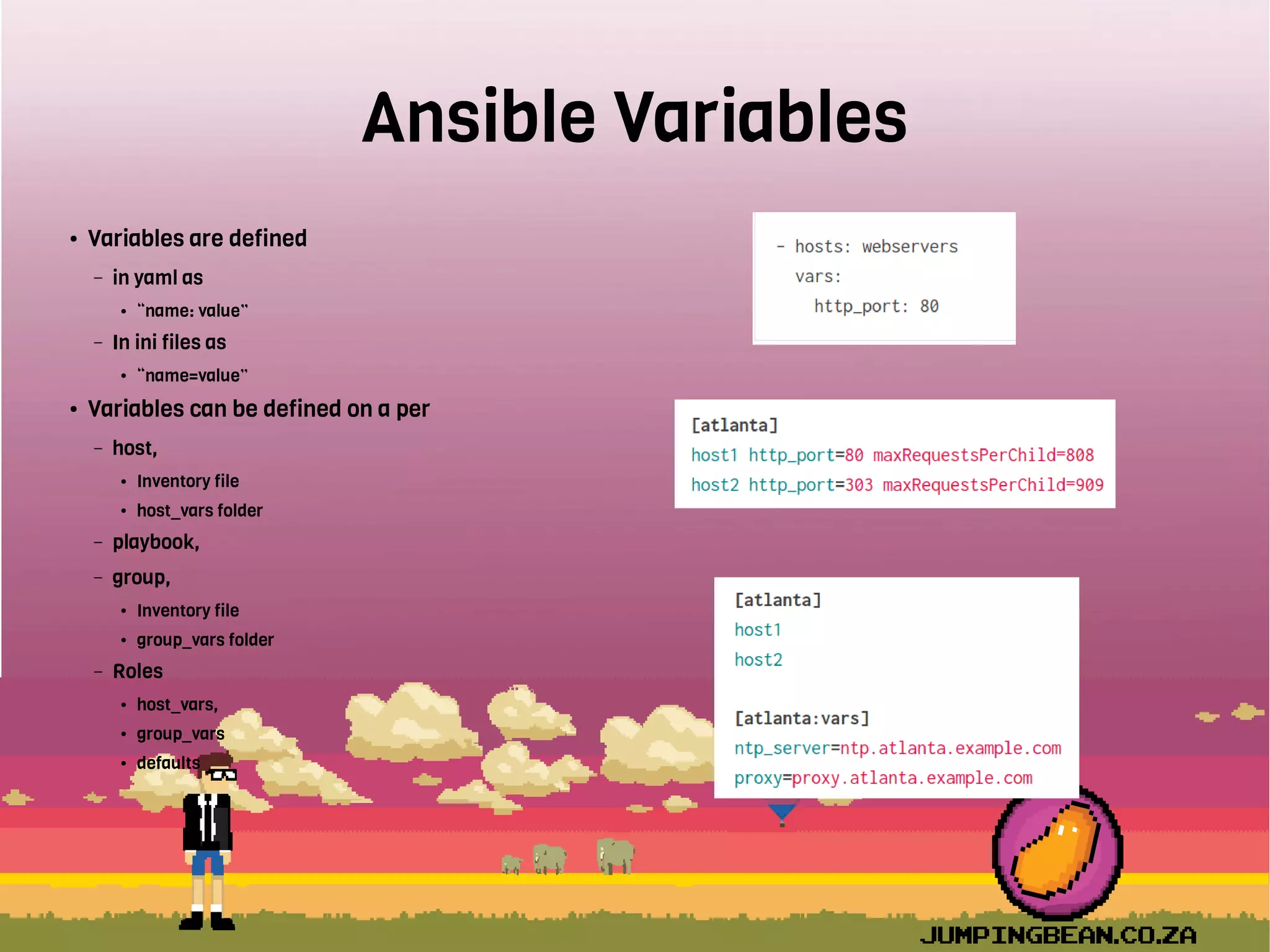 Ansible Variables
● Variables are defined
– in yaml as
● “name: value”
– In ini files as
● “name=value”
● Variables can be defined on a per
– host,
● Inventory file
● host_vars folder
– playbook,
– group,
● Inventory file
● group_vars folder
– Roles
● host_vars,
● group_vars
● defaults
 