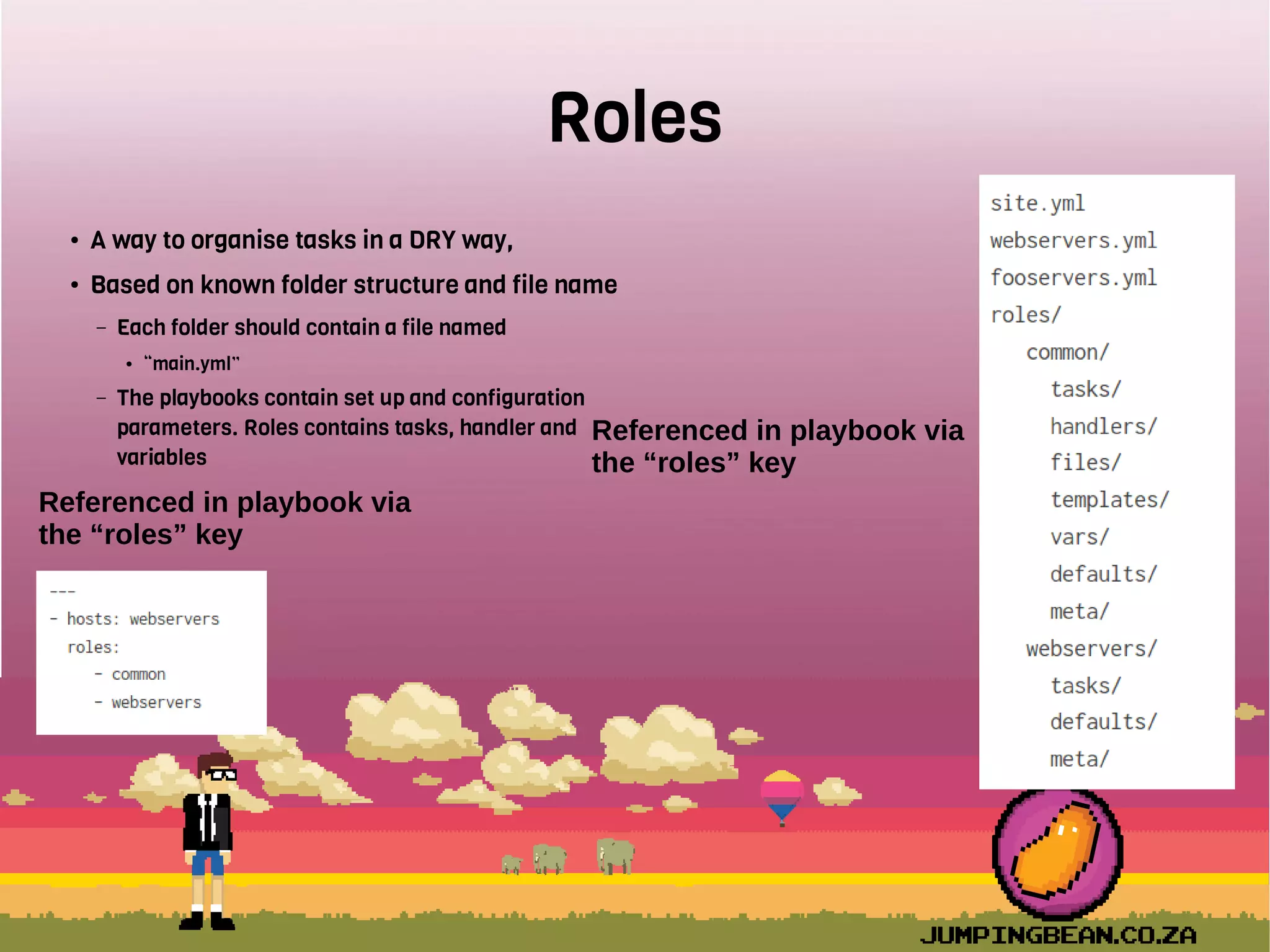 Roles
● A way to organise tasks in a DRY way,
● Based on known folder structure and file name
– Each folder should contain a file named
● “main.yml”
– The playbooks contain set up and configuration
parameters. Roles contains tasks, handler and
variables
Referenced in playbook via
the “roles” key
Referenced in playbook via
the “roles” key
 