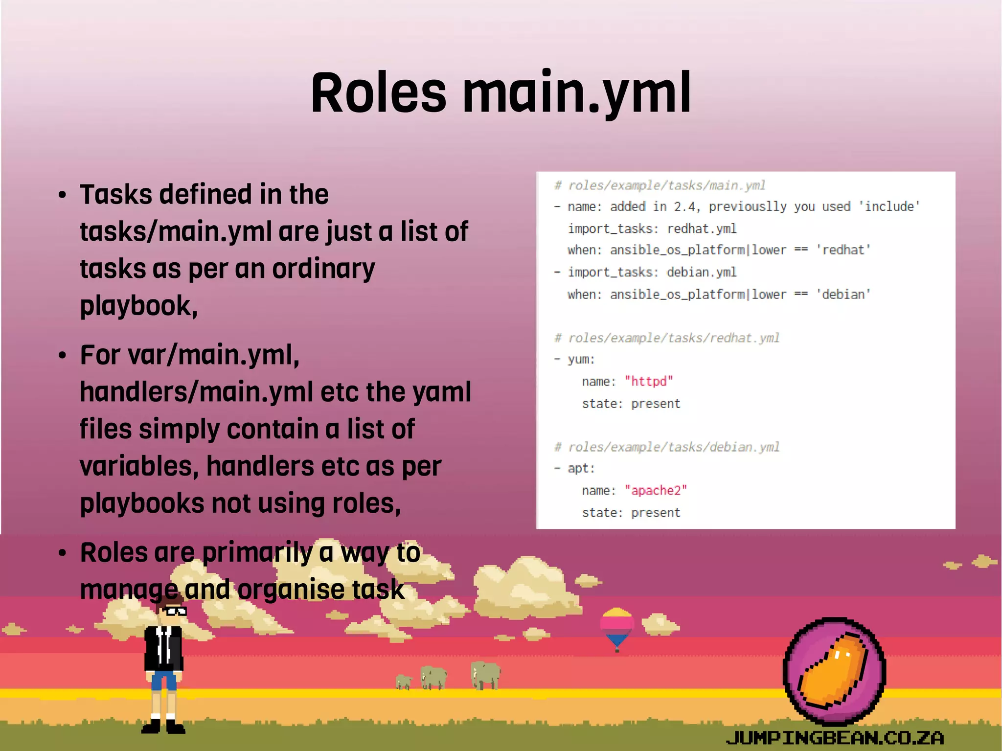 Roles main.yml
● Tasks defined in the
tasks/main.yml are just a list of
tasks as per an ordinary
playbook,
● For var/main.yml,
handlers/main.yml etc the yaml
files simply contain a list of
variables, handlers etc as per
playbooks not using roles,
● Roles are primarily a way to
manage and organise task
 