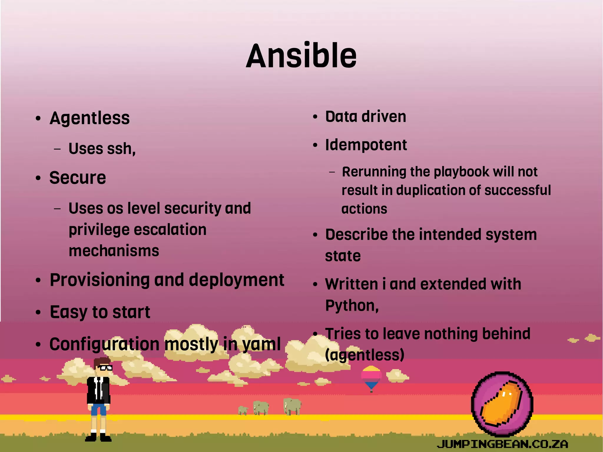 Ansible
● Agentless
– Uses ssh,
● Secure
– Uses os level security and
privilege escalation
mechanisms
● Provisioning and deployment
● Easy to start
● Configuration mostly in yaml
● Data driven
● Idempotent
– Rerunning the playbook will not
result in duplication of successful
actions
● Describe the intended system
state
● Written i and extended with
Python,
● Tries to leave nothing behind
(agentless)
 