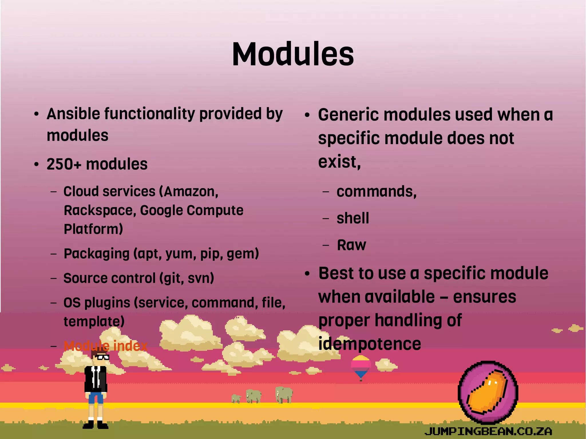 Modules
● Ansible functionality provided by
modules
● 250+ modules
– Cloud services (Amazon,
Rackspace, Google Compute
Platform)
– Packaging (apt, yum, pip, gem)
– Source control (git, svn)
– OS plugins (service, command, file,
template)
– Module index
● Generic modules used when a
specific module does not
exist,
– commands,
– shell
– Raw
● Best to use a specific module
when available – ensures
proper handling of
idempotence
 