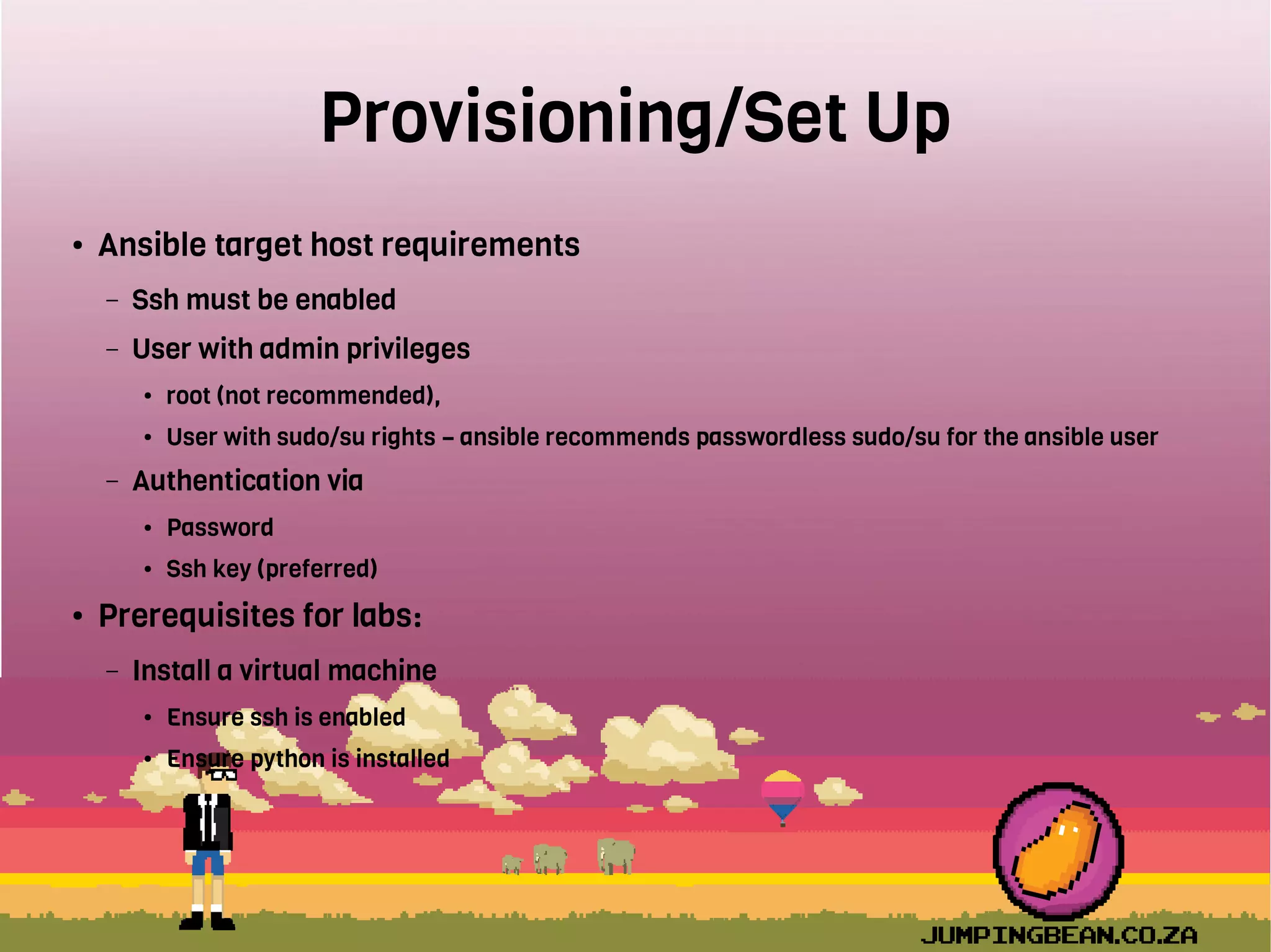 Provisioning/Set Up
● Ansible target host requirements
– Ssh must be enabled
– User with admin privileges
● root (not recommended),
● User with sudo/su rights – ansible recommends passwordless sudo/su for the ansible user
– Authentication via
● Password
● Ssh key (preferred)
● Prerequisites for labs:
– Install a virtual machine
● Ensure ssh is enabled
● Ensure python is installed
 