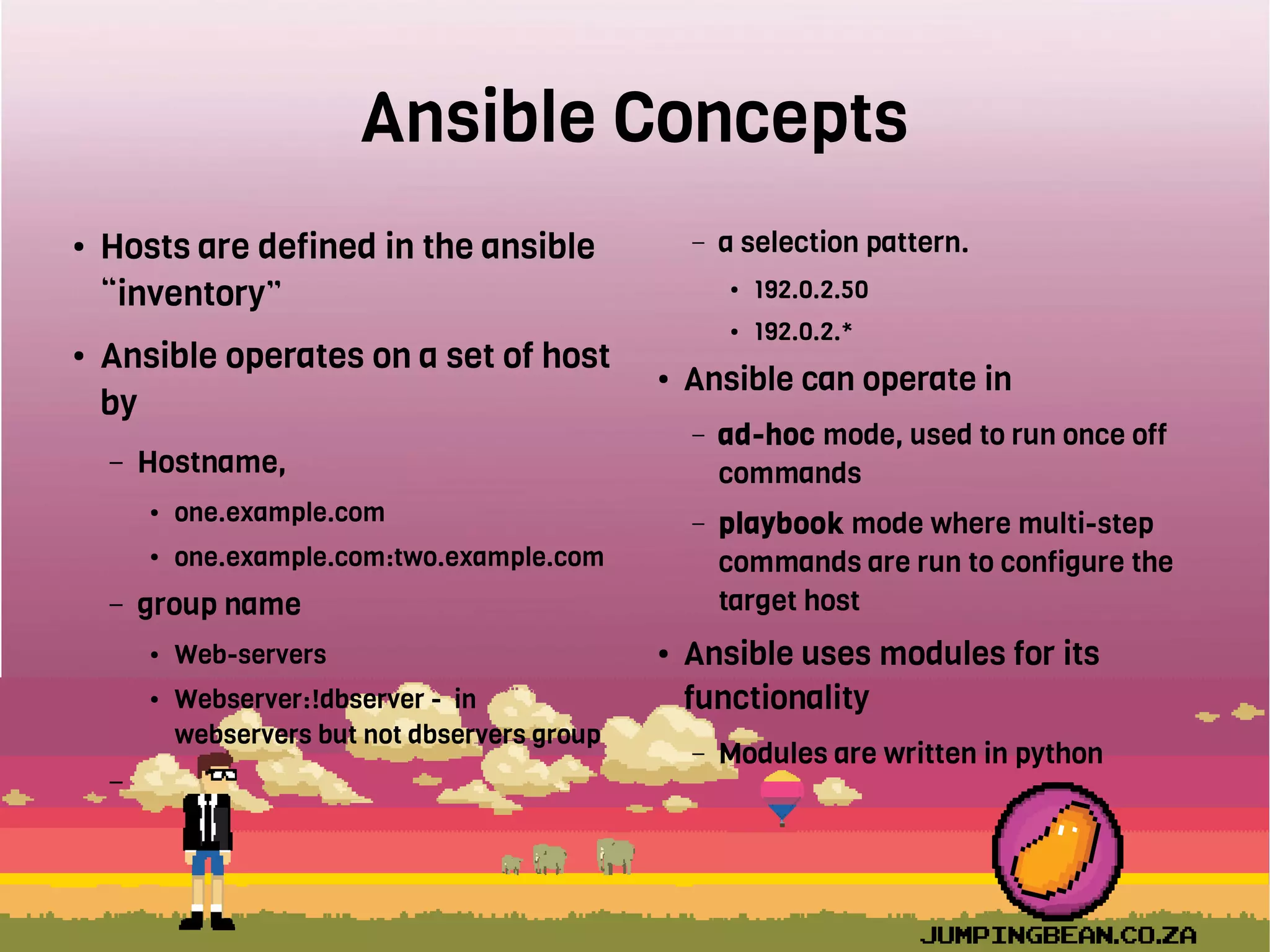 Ansible Concepts
● Hosts are defined in the ansible
“inventory”
● Ansible operates on a set of host
by
– Hostname,
● one.example.com
● one.example.com:two.example.com
– group name
● Web-servers
● Webserver:!dbserver - in
webservers but not dbservers group
–
– a selection pattern.
● 192.0.2.50
● 192.0.2.*
● Ansible can operate in
– ad-hoc mode, used to run once off
commands
– playbook mode where multi-step
commands are run to configure the
target host
● Ansible uses modules for its
functionality
– Modules are written in python
 