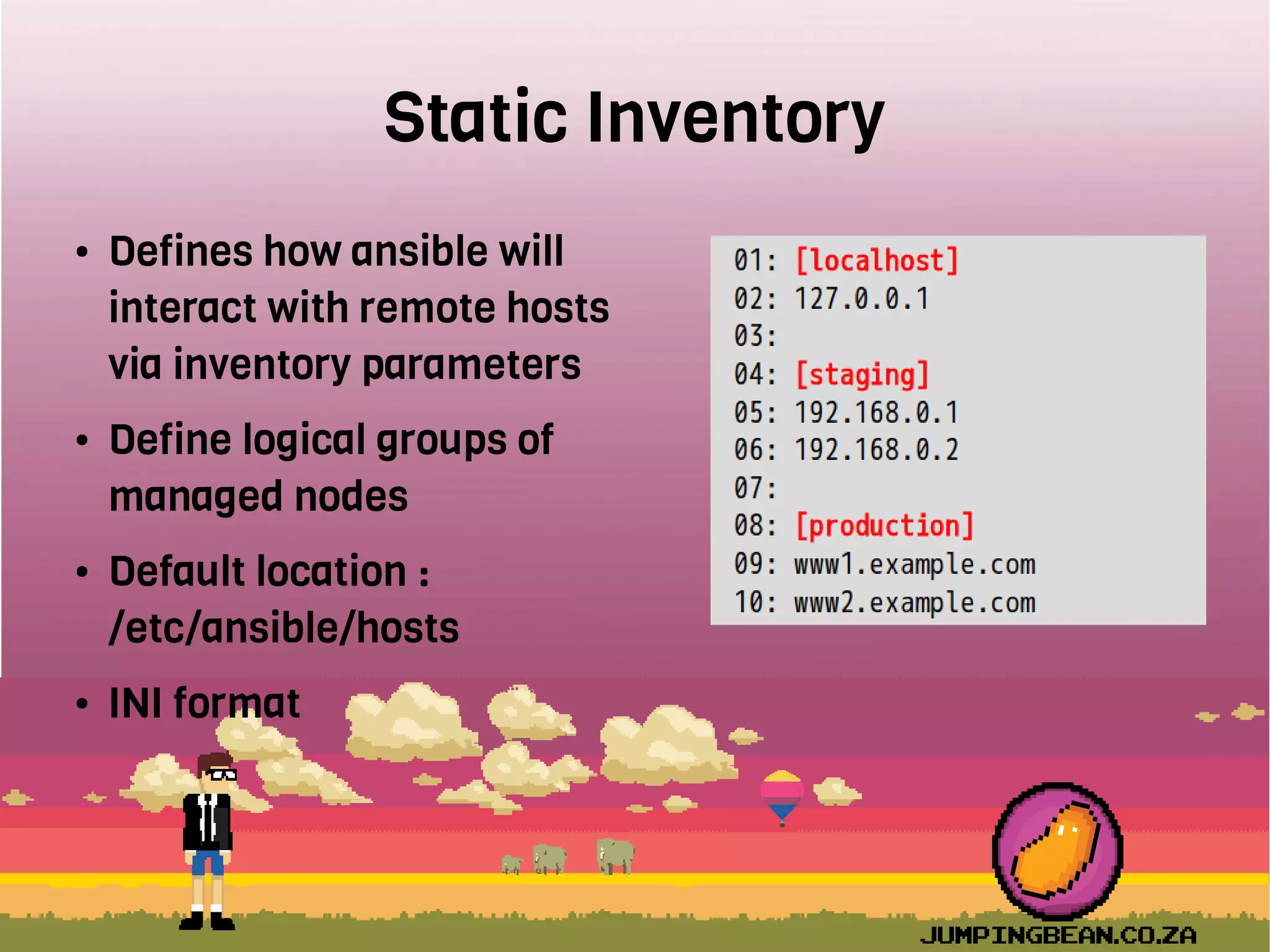 Static Inventory
● Defines how ansible will
interact with remote hosts
via inventory parameters
● Define logical groups of
managed nodes
● Default location :
/etc/ansible/hosts
● INI format
 