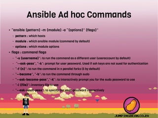 Ansible Ad hoc Commands
● “ansible {pattern} -m {module} -a “{options}” {flags}”
– pattern : which hosts
– module : which ansible module (command by default)
– options : which module options
● flags : command flags
– “-u {username}”: to run the command as a different user (useraccount by default)
– “--ask-pass”, “-k”: prompt for user password. Used if ssh keys are not sued for authentication
– “-f {n}”: to run the command in n parallel forks (5 by default)
– “--become”, “-b”: to run the command through sudo
– “--ask-become-pass”,”-K”: to interactively prompt you for the sudo password to use
– “-i {file}”: inventory file to use
– “--ask-vault-pass”: to specify the vault-password interactively
 