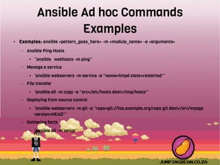Ansible Ad hoc Commands
Examples
● Examples: ansible <pattern_goes_here> -m <module_name> -a <arguments>
– Ansible Ping Hosts
● “ansible webhosts -m ping”
– Manage a service
● ‘ansible webservers -m service -a "name=httpd state=restarted"’
– File transfer
● ‘ansible all -m copy -a "src=/etc/hosts dest=/tmp/hosts"’
– Deploying from source control
● ‘ansible webservers -m git -a "repo=git://foo.example.org/repo.git dest=/srv/myapp
version=HEAD"’
– Gathering facts
● ‘ansible all -m setup’
 