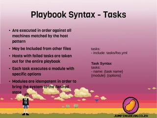Playbook Syntax - Tasks
● Are executed in order against all
machines matched by the host
pattern
● May be Included from other files
● Hosts with failed tasks are taken
out for the entire playbook
● Each task executes a module with
specific options
● Modules are idempotent in order to
bring the system to the desired
state
tasks:
- include: tasks/foo.yml
Task Syntax
tasks:
- name: {task name}
{module}: {options}
 