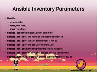 Ansible Inventory Parameters
● Used in
– inventory file,
– hosts_vars files,
– group_vars files
● ansible_connection: local, ssh or paramiko
● ansible_ssh_host: the name of the host to connect to
● ansible_ssh_port: the ssh port number if not 22
● ansible_ssh_user: the ssh user name to use
● ansible_ssh_pass: the ssh password to use(insecure)
● ansible_ssh_private_key_file: private key file used by ssh
● ansible_python_interpreter: path to python interpreter tou es
 