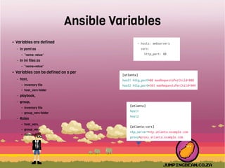 Ansible Variables
● Variables are defined
– in yaml as
● “name: value”
– In ini files as
● “name=value”
● Variables can be defined on a per
– host,
● Inventory file
● host_vars folder
– playbook,
– group,
● Inventory file
● group_vars folder
– Roles
● host_vars,
● group_vars
● defaults
 