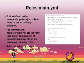 Roles main.yml
● Tasks defined in the
tasks/main.yml are just a list of
tasks as per an ordinary
playbook,
● For var/main.yml,
handlers/main.yml etc the yaml
files simply contain a list of
variables, handlers etc as per
playbooks not using roles,
● Roles are primarily a way to
manage and organise task
 