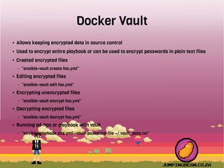 Docker Vault
● Allows keeping encrypted data in source control
● Used to encrypt enitre playbook or can be used to encrypt passwords in plain text files
● Created encrypted files
– “ansible-vault create foo.yml”
● Editing encrypted files
– “ansible-vault edit foo.yml”
● Encrypting unencrypted files
– “ansible-vault encrypt foo.yml”
● Decrypting encrypted files
– “ansible-vault decrypt foo.yml”
● Running ad-hoc or playbook with vault
– “ansible-playbook site.yml –vault-password-file ~/.vault_pass.txt”
 