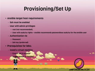 Provisioning/Set Up
● Ansible target host requirements
– Ssh must be enabled
– User with admin privileges
● root (not recommended),
● User with sudo/su rights – ansible recommends passwordless sudo/su for the ansible user
– Authentication via
● Password
● Ssh key (preferred)
● Prerequisites for labs:
– Install a virtual machine
● Ensure ssh is enabled
● Ensure python is installed
 
