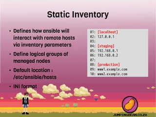 Static Inventory
● Defines how ansible will
interact with remote hosts
via inventory parameters
● Define logical groups of
managed nodes
● Default location :
/etc/ansible/hosts
● INI format
 