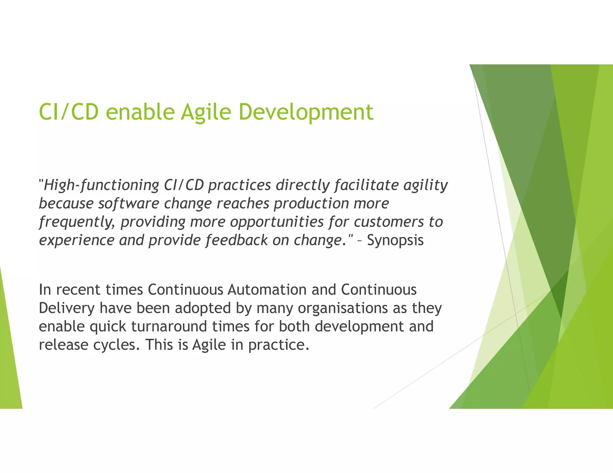 CI/CD enable Agile Development
"High-functioning CI/CD practices directly facilitate agility
because software change reaches production more
frequently, providing more opportunities for customers to
experience and provide feedback on change." – Synopsis
In recent times Continuous Automation and Continuous
Delivery have been adopted by many organisations as they
enable quick turnaround times for both development and
release cycles. This is Agile in practice.
 