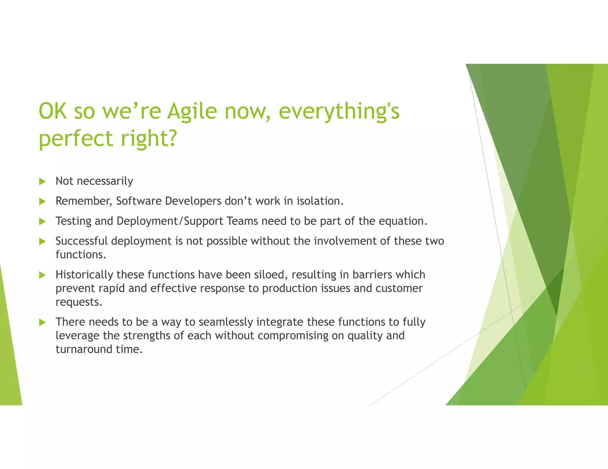 OK so we’re Agile now, everything's
perfect right?
 Not necessarily
 Remember, Software Developers don’t work in isolation.
 Testing and Deployment/Support Teams need to be part of the equation.
 Successful deployment is not possible without the involvement of these two
functions.
 Historically these functions have been siloed, resulting in barriers which
prevent rapid and effective response to production issues and customer
requests.
 There needs to be a way to seamlessly integrate these functions to fully
leverage the strengths of each without compromising on quality and
turnaround time.
 