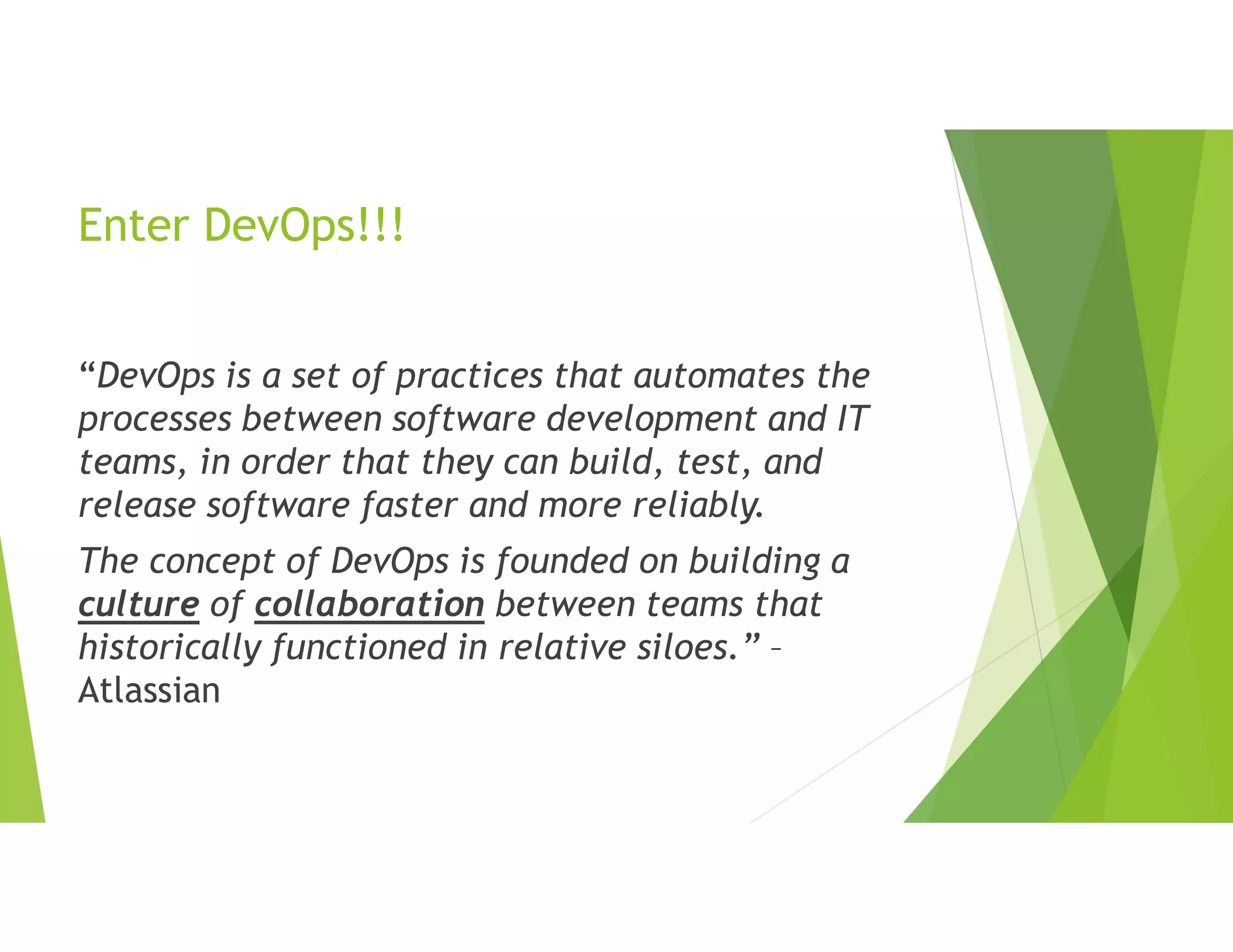 Enter DevOps!!!
“DevOps is a set of practices that automates the
processes between software development and IT
teams, in order that they can build, test, and
release software faster and more reliably.
The concept of DevOps is founded on building a
culture of collaboration between teams that
historically functioned in relative siloes.” –
Atlassian
 