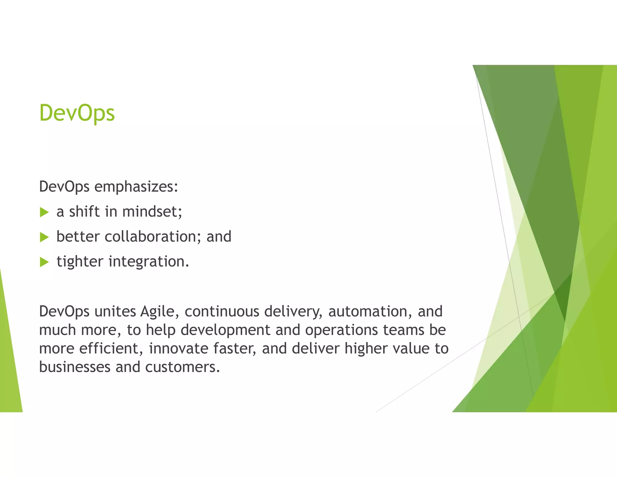 DevOps
DevOps emphasizes:
 a shift in mindset;
 better collaboration; and
 tighter integration.
DevOps unites Agile, continuous delivery, automation, and
much more, to help development and operations teams be
more efficient, innovate faster, and deliver higher value to
businesses and customers.
 