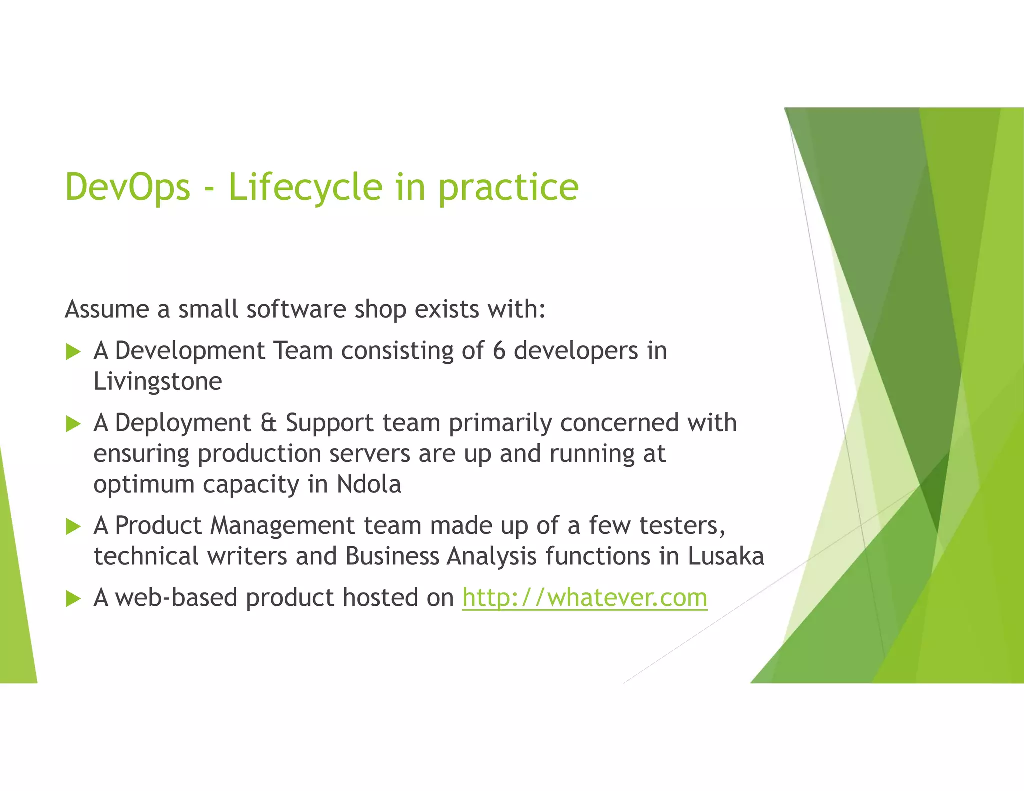 DevOps - Lifecycle in practice
Assume a small software shop exists with:
 A Development Team consisting of 6 developers in
Livingstone
 A Deployment & Support team primarily concerned with
ensuring production servers are up and running at
optimum capacity in Ndola
 A Product Management team made up of a few testers,
technical writers and Business Analysis functions in Lusaka
 A web-based product hosted on http://whatever.com
 
